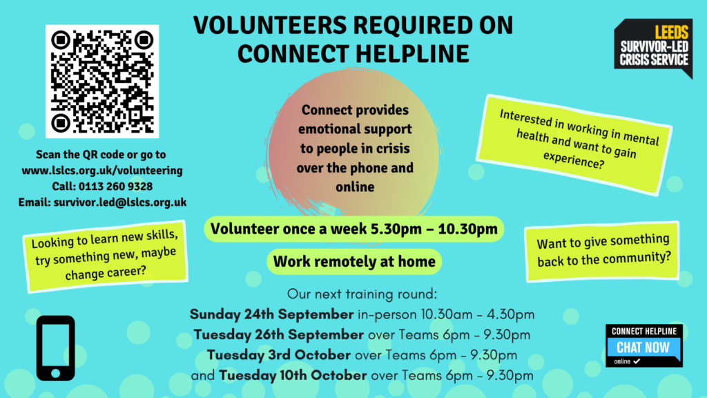 Poster advertising for volunteers, blue background with text and a QR code in the top left corner. Text reads as follows. Looking to learn new skills, try something new, maybe change career? Interested in working in mental health and want to gain experience? Want to give something back to the community? Volunteers required on Connect helpline. Connect provides emotional support to people in crisis over the phone and online. Volunteer once a week 5.30pm - 10.30pm. Work remotely at home. Scan the QR code or go to www.lslcs.org.uk/volunteering Call: 0113 260 9328 Email: survivor.led@lslcs.org.uk. Our next training round: Sunday 24th September in-person 10.30am – 4.30pm; Tuesday 26th September over Teams 6pm – 9.30pm; Tuesday 3rd October over Teams 6pm – 9.30pm; and Tuesday 10th October over Teams 6pm – 9.30pm